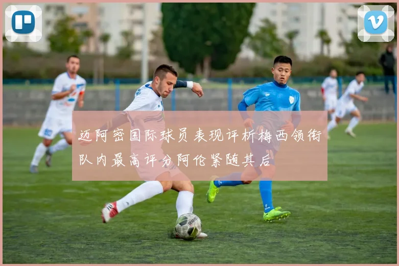 迈阿密国际球员表现评析梅西领衔队内最高评分阿伦紧随其后