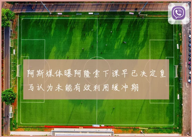 阿斯媒体曝阿隆索下课早已决定皇马认为未能有效利用缓冲期