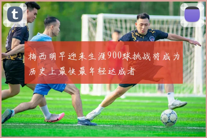 梅西明早迎来生涯900球挑战将成为历史上最快最年轻达成者