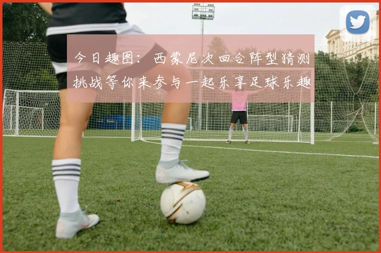 今日趣图：西蒙尼次回合阵型猜测挑战等你来参与一起乐享足球乐趣