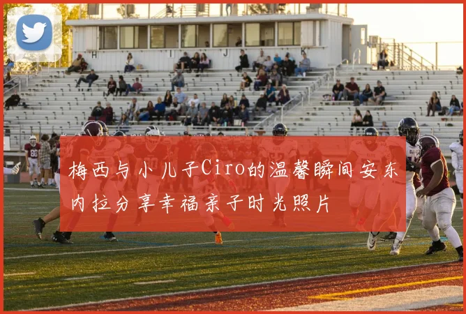 梅西与小儿子Ciro的温馨瞬间安东内拉分享幸福亲子时光照片