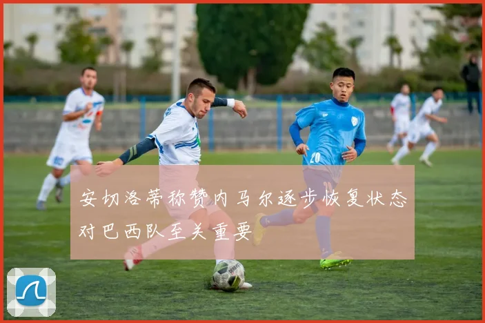 安切洛蒂称赞内马尔逐步恢复状态对巴西队至关重要