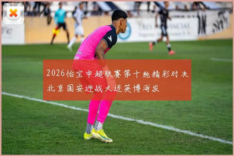 2026怡宝中超联赛第十轮精彩对决北京国安迎战大连英博海发