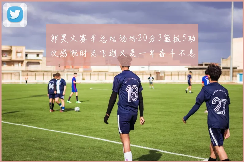 郭昊文赛季总结场均20分3篮板5助攻感慨时光飞逝又是一年奋斗不息