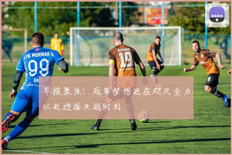 早报聚焦：冠军梦想近在咫尺全力以赴迎接决战时刻