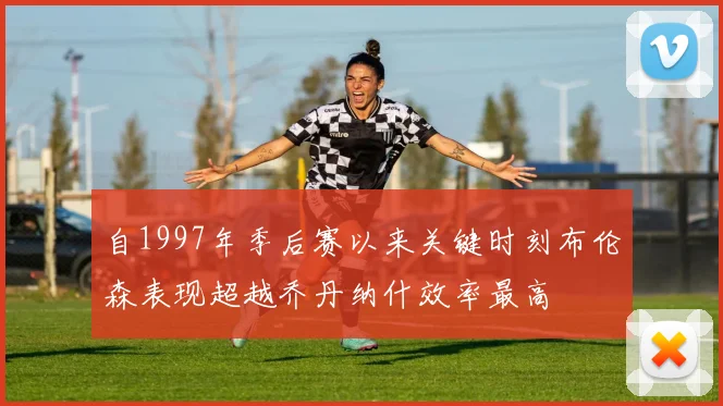 自1997年季后赛以来关键时刻布伦森表现超越乔丹纳什效率最高