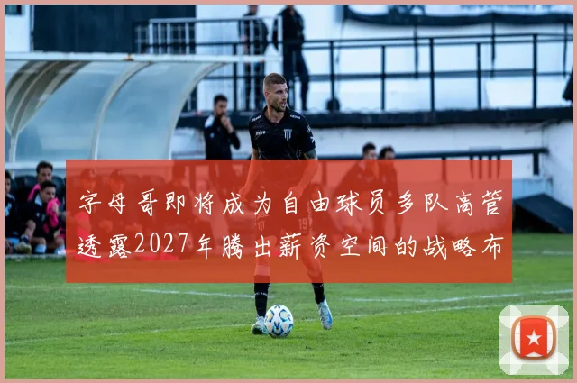 字母哥即将成为自由球员多队高管透露2027年腾出薪资空间的战略布局