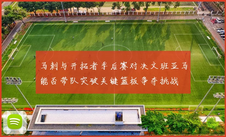 马刺与开拓者季后赛对决文班亚马能否带队突破关键篮板争夺挑战