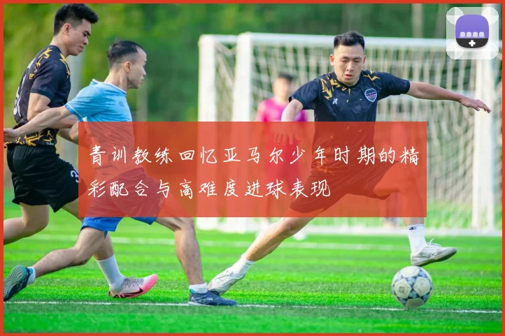 青训教练回忆亚马尔少年时期的精彩配合与高难度进球表现