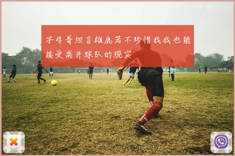 字母哥坦言雄鹿若不珍惜我我也能接受离开球队的现实