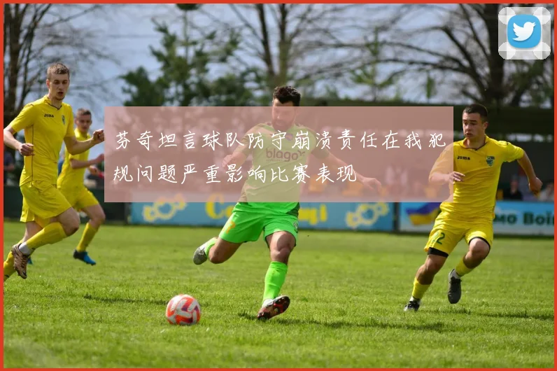 芬奇坦言球队防守崩溃责任在我犯规问题严重影响比赛表现