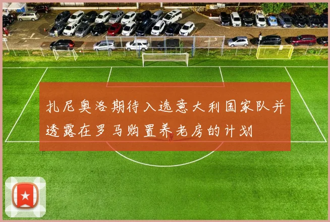 扎尼奥洛期待入选意大利国家队并透露在罗马购置养老房的计划