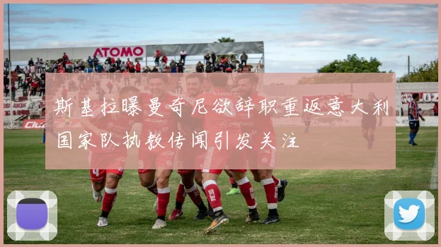 斯基拉曝曼奇尼欲辞职重返意大利国家队执教传闻引发关注