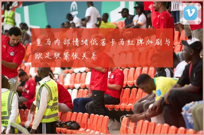 皇马内部情绪低落卡马红牌加剧与欧足联紧张关系