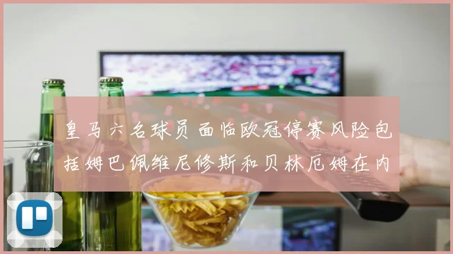 皇马六名球员面临欧冠停赛风险包括姆巴佩维尼修斯和贝林厄姆在内