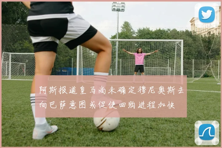 阿斯报道皇马尚未确定穆尼奥斯去向巴萨意图或促使回购进程加快