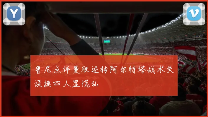 鲁尼点评曼联逆转阿尔特塔战术失误换四人显慌乱