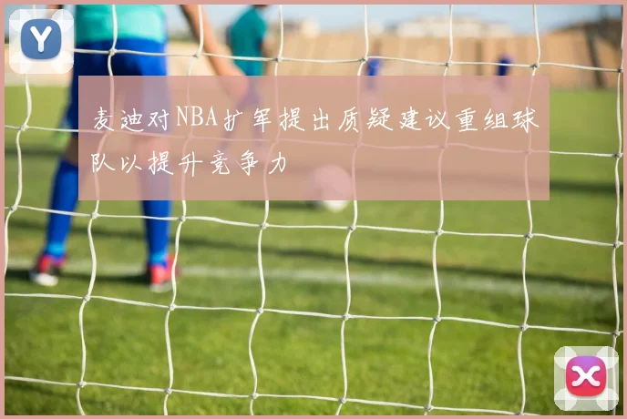 麦迪对NBA扩军提出质疑建议重组球队以提升竞争力