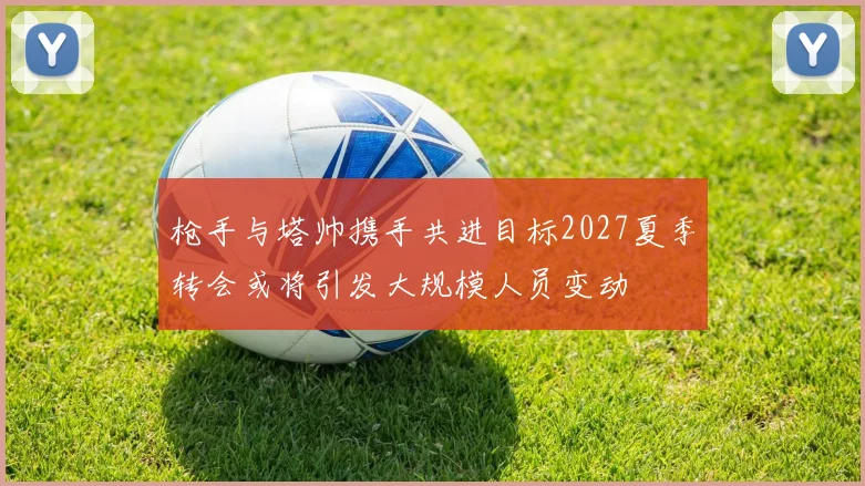 枪手与塔帅携手共进目标2027夏季转会或将引发大规模人员变动