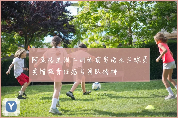 阿莱格里周二训练前寄语米兰球员要增强责任感与团队精神