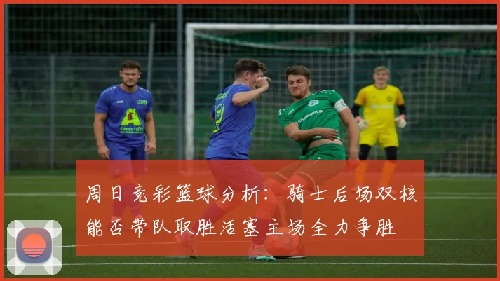 周日竞彩篮球分析：骑士后场双核能否带队取胜活塞主场全力争胜