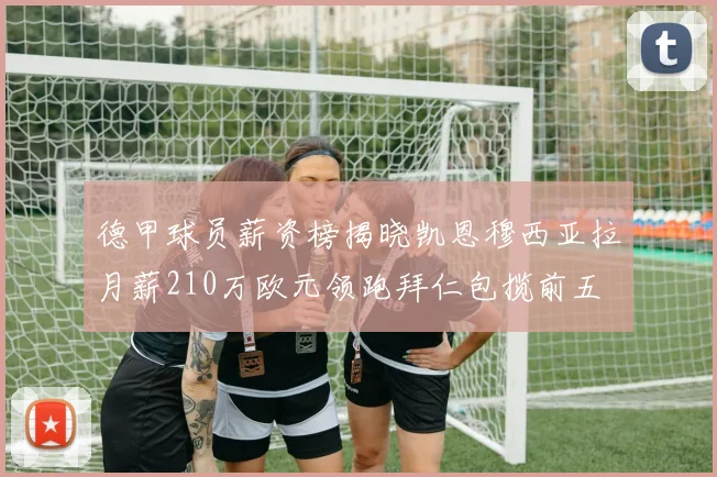 德甲球员薪资榜揭晓凯恩穆西亚拉月薪210万欧元领跑拜仁包揽前五