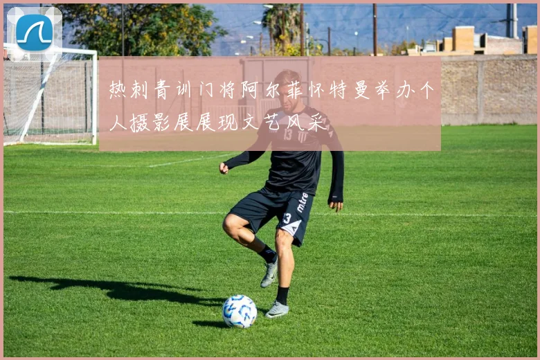 热刺青训门将阿尔菲怀特曼举办个人摄影展展现文艺风采