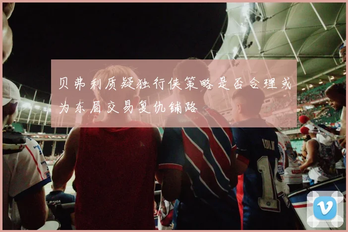 贝弗利质疑独行侠策略是否合理或为东眉交易复仇铺路
