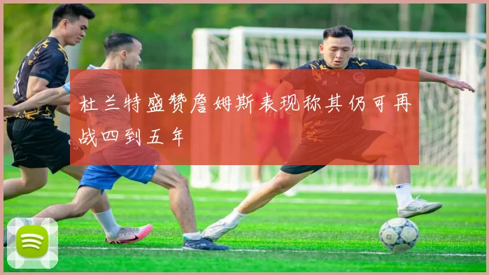 杜兰特盛赞詹姆斯表现称其仍可再战四到五年
