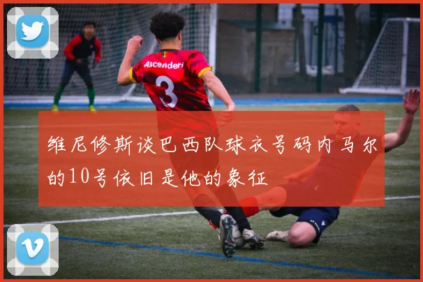 维尼修斯谈巴西队球衣号码内马尔的10号依旧是他的象征